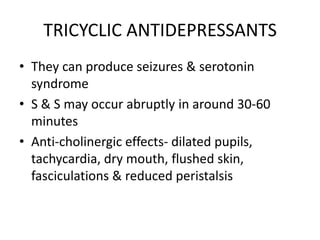 TRICYCLIC ANTIDEPRESSANTS
• They can produce seizures & serotonin
  syndrome
• S & S may occur abruptly in around 30-60
  minutes
• Anti-cholinergic effects- dilated pupils,
  tachycardia, dry mouth, flushed skin,
  fasciculations & reduced peristalsis
 