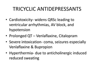 TRICYCLIC ANTIDEPRESSANTS
• Cardiotoxicity- widens QRSc leading to
  ventricular arrhythmias, AV block, and
  hypotension
• Prolonged QT – Venlaflaxine, Citalopram
• Severe intoxication- coma, seizures especially
  Venlaflaxine & Bupropion
• Hyperthermia- due to anticholinergic induced
  reduced sweating
 