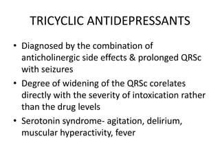 TRICYCLIC ANTIDEPRESSANTS
• Diagnosed by the combination of
  anticholinergic side effects & prolonged QRSc
  with seizures
• Degree of widening of the QRSc corelates
  directly with the severity of intoxication rather
  than the drug levels
• Serotonin syndrome- agitation, delirium,
  muscular hyperactivity, fever
 
