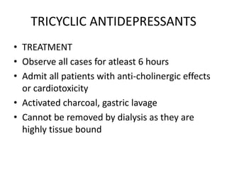 TRICYCLIC ANTIDEPRESSANTS
• TREATMENT
• Observe all cases for atleast 6 hours
• Admit all patients with anti-cholinergic effects
  or cardiotoxicity
• Activated charcoal, gastric lavage
• Cannot be removed by dialysis as they are
  highly tissue bound
 