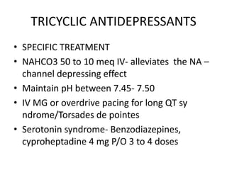 TRICYCLIC ANTIDEPRESSANTS
• SPECIFIC TREATMENT
• NAHCO3 50 to 10 meq IV- alleviates the NA –
  channel depressing effect
• Maintain pH between 7.45- 7.50
• IV MG or overdrive pacing for long QT sy
  ndrome/Torsades de pointes
• Serotonin syndrome- Benzodiazepines,
  cyproheptadine 4 mg P/O 3 to 4 doses
 