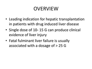 OVERVIEW
• Leading indication for hepatic transplantation
  in patients with drug induced liver disease
• Single dose of 10- 15 G can produce clinical
  evidence of liver injury
• Fatal fulminant liver failure is usually
  associated with a dosage of > 25 G
 