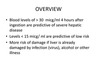OVERVIEW
• Blood levels of > 30 micg/ml 4 hours after
  ingestion are predictive of severe hepatic
  disease
• Levels < 15 micg/ ml are predictive of low risk
• More risk of damage if liver is already
  damaged by infection (virus), alcohol or other
  illness
 