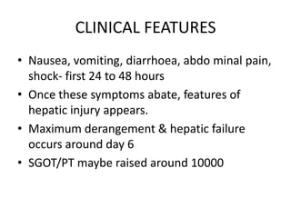 CLINICAL FEATURES
• Nausea, vomiting, diarrhoea, abdo minal pain,
  shock- first 24 to 48 hours
• Once these symptoms abate, features of
  hepatic injury appears.
• Maximum derangement & hepatic failure
  occurs around day 6
• SGOT/PT maybe raised around 10000
 