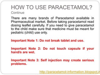 HOW TO USE PARACETAMOL?
Continue
There are many brands of Paracetamol available in
Pharmaceutical market. Before taking paracetamol read
dosing leaflet carefully. If you need to give paracetamol
to the child make sure that medicine must be meant for
pediatric (child) use only.
Important Note 1: Do not break tablet and use.
Important Note 2: Do not touch capsule if your
hand/s are wet.
Important Note 3: Self injection may create serious
problems.
http://paracetamol-information.blogspot.in
 