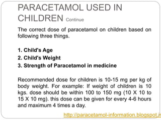 PARACETAMOL USED IN
CHILDREN Continue
The correct dose of paracetamol on children based on
following three things.
1. Child's Age
2. Child's Weight
3. Strength of Paracetamol in medicine
Recommended dose for children is 10-15 mg per kg of
body weight. For example: If weight of children is 10
kgs. dose should be within 100 to 150 mg (10 X 10 to
15 X 10 mg). this dose can be given for every 4-6 hours
and maximum 4 times a day.
http://paracetamol-information.blogspot.in
 