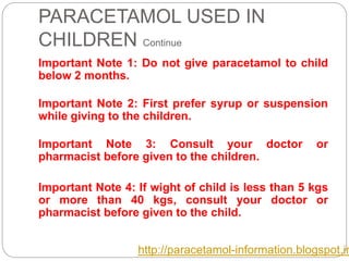 PARACETAMOL USED IN
CHILDREN Continue
Important Note 1: Do not give paracetamol to child
below 2 months.
Important Note 2: First prefer syrup or suspension
while giving to the children.
Important Note 3: Consult your doctor or
pharmacist before given to the children.
Important Note 4: If wight of child is less than 5 kgs
or more than 40 kgs, consult your doctor or
pharmacist before given to the child.
http://paracetamol-information.blogspot.in
 
