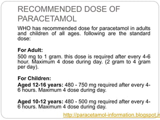 RECOMMENDED DOSE OF
PARACETAMOL
WHO has recommended dose for paracetamol in adults
and children of all ages. following are the standard
dose:
For Adult:
500 mg to 1 gram. this dose is required after every 4-6
hour. Maximum 4 dose during day. (2 gram to 4 gram
per day).
For Children:
Aged 12-16 years: 480 - 750 mg required after every 4-
6 hours. Maximum 4 dose during day.
Aged 10-12 years: 480 - 500 mg required after every 4-
6 hours. Maximum 4 dose during day.
http://paracetamol-information.blogspot.in
 