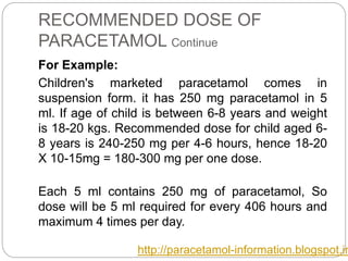 RECOMMENDED DOSE OF
PARACETAMOL Continue
For Example:
Children's marketed paracetamol comes in
suspension form. it has 250 mg paracetamol in 5
ml. If age of child is between 6-8 years and weight
is 18-20 kgs. Recommended dose for child aged 6-
8 years is 240-250 mg per 4-6 hours, hence 18-20
X 10-15mg = 180-300 mg per one dose.
Each 5 ml contains 250 mg of paracetamol, So
dose will be 5 ml required for every 406 hours and
maximum 4 times per day.
http://paracetamol-information.blogspot.in
 