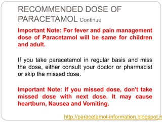 RECOMMENDED DOSE OF
PARACETAMOL Continue
Important Note: For fever and pain management
dose of Paracetamol will be same for children
and adult.
If you take paracetamol in regular basis and miss
the dose, either consult your doctor or pharmacist
or skip the missed dose.
Important Note: If you missed dose, don't take
missed dose with next dose. It may cause
heartburn, Nausea and Vomiting.
http://paracetamol-information.blogspot.in
 