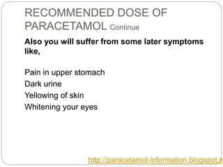 RECOMMENDED DOSE OF
PARACETAMOL Continue
Also you will suffer from some later symptoms
like,
Pain in upper stomach
Dark urine
Yellowing of skin
Whitening your eyes
http://paracetamol-information.blogspot.in
 