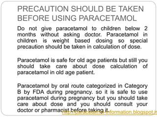 PRECAUTION SHOULD BE TAKEN
BEFORE USING PARACETAMOL
Do not give paracetamol to children below 2
months without asking doctor. Paracetamol in
children is weight based dosing so special
precaution should be taken in calculation of dose.
Paracetamol is safe for old age patients but still you
should take care about dose calculation of
paracetamol in old age patient.
Paracetamol by oral route categorized in Category
B by FDA during pregnancy. so it is safe to use
paracetamol during pregnancy but you should take
care about dose and you should consult your
doctor or pharmacist before taking it.http://paracetamol-information.blogspot.in
 