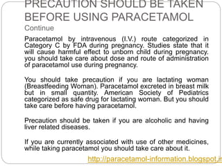 PRECAUTION SHOULD BE TAKEN
BEFORE USING PARACETAMOL
Continue
Paracetamol by intravenous (I.V.) route categorized in
Category C by FDA during pregnancy. Studies state that it
will cause harmful effect to unborn child during pregnancy.
you should take care about dose and route of administration
of paracetamol use during pregnancy.
You should take precaution if you are lactating woman
(Breastfeeding Woman). Paracetamol excreted in breast milk
but in small quantity. American Society of Pediatrics
categorized as safe drug for lactating woman. But you should
take care before having paracetamol.
Precaution should be taken if you are alcoholic and having
liver related diseases.
If you are currently associated with use of other medicines,
while taking paracetamol you should take care about it.
http://paracetamol-information.blogspot.in
 
