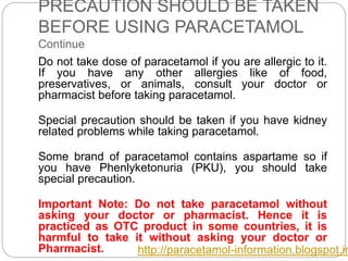 PRECAUTION SHOULD BE TAKEN
BEFORE USING PARACETAMOL
Continue
Do not take dose of paracetamol if you are allergic to it.
If you have any other allergies like of food,
preservatives, or animals, consult your doctor or
pharmacist before taking paracetamol.
Special precaution should be taken if you have kidney
related problems while taking paracetamol.
Some brand of paracetamol contains aspartame so if
you have Phenlyketonuria (PKU), you should take
special precaution.
Important Note: Do not take paracetamol without
asking your doctor or pharmacist. Hence it is
practiced as OTC product in some countries, it is
harmful to take it without asking your doctor or
Pharmacist. http://paracetamol-information.blogspot.in
 