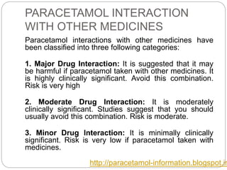 PARACETAMOL INTERACTION
WITH OTHER MEDICINES
Paracetamol interactions with other medicines have
been classified into three following categories:
1. Major Drug Interaction: It is suggested that it may
be harmful if paracetamol taken with other medicines. It
is highly clinically significant. Avoid this combination.
Risk is very high
2. Moderate Drug Interaction: It is moderately
clinically significant. Studies suggest that you should
usually avoid this combination. Risk is moderate.
3. Minor Drug Interaction: It is minimally clinically
significant. Risk is very low if paracetamol taken with
medicines.
http://paracetamol-information.blogspot.in
 