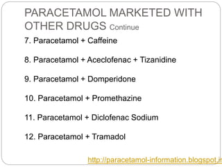 PARACETAMOL MARKETED WITH
OTHER DRUGS Continue
7. Paracetamol + Caffeine
8. Paracetamol + Aceclofenac + Tizanidine
9. Paracetamol + Domperidone
10. Paracetamol + Promethazine
11. Paracetamol + Diclofenac Sodium
12. Paracetamol + Tramadol
http://paracetamol-information.blogspot.in
 