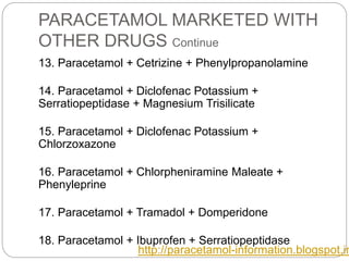 PARACETAMOL MARKETED WITH
OTHER DRUGS Continue
13. Paracetamol + Cetrizine + Phenylpropanolamine
14. Paracetamol + Diclofenac Potassium +
Serratiopeptidase + Magnesium Trisilicate
15. Paracetamol + Diclofenac Potassium +
Chlorzoxazone
16. Paracetamol + Chlorpheniramine Maleate +
Phenyleprine
17. Paracetamol + Tramadol + Domperidone
18. Paracetamol + Ibuprofen + Serratiopeptidase
http://paracetamol-information.blogspot.in
 