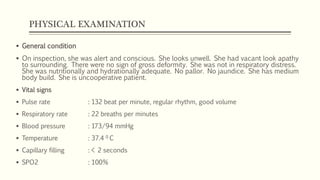 PHYSICAL EXAMINATION
 General condition
 On inspection, she was alert and conscious. She looks unwell. She had vacant look apathy
to surrounding. There were no sign of gross deformity. She was not in respiratory distress.
She was nutritionally and hydrationally adequate. No pallor. No jaundice. She has medium
body build. She is uncooperative patient.
 Vital signs
 Pulse rate : 132 beat per minute, regular rhythm, good volume
 Respiratory rate : 22 breaths per minutes
 Blood pressure : 173/94 mmHg
 Temperature : 37.4 0 C
 Capillary filling : < 2 seconds
 SPO2 : 100%
 