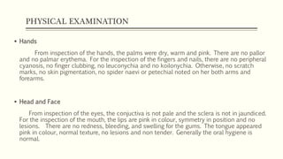 PHYSICAL EXAMINATION
 Hands
From inspection of the hands, the palms were dry, warm and pink. There are no pallor
and no palmar erythema. For the inspection of the fingers and nails, there are no peripheral
cyanosis, no finger clubbing, no leuconychia and no koilonychia. Otherwise, no scratch
marks, no skin pigmentation, no spider naevi or petechial noted on her both arms and
forearms.
 Head and Face
From inspection of the eyes, the conjuctiva is not pale and the sclera is not in jaundiced.
For the inspection of the mouth, the lips are pink in colour, symmetry in position and no
lesions. There are no redness, bleeding, and swelling for the gums. The tongue appeared
pink in colour, normal texture, no lesions and non tender. Generally the oral hygiene is
normal.
 