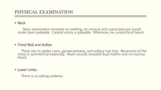 PHYSICAL EXAMINATION
 Neck
Neck examination revealed no swelling, no cervical and supraclavicular lymph
nodes been palpable. Carotid artery is palpable. Otherwise, no carotid bruit heard.
 Chest Wall and Axillae
There are no spider naevi, gynaecomastia, and axillary hair loss. Movement of the
chest is symmetrical bilaterally. Heart sounds revealed dual rhythm and no murmur
heard.
 Lower Limbs
There is no pitting oedema.
 