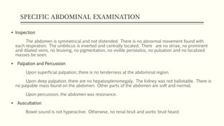 SPECIFIC ABDOMINAL EXAMINATION
 Inspection
The abdomen is symmetrical and not distended. There is no abnormal movement found with
each respiration. The umbilicus is inverted and centrally located. There are no striae, no prominent
and dilated veins, no bruising, no pigmentation, no visible peristalsis, no pulsation and no localized
masses be seen.
 Palpation and Percussion
Upon superficial palpation, there is no tenderness at the abdominal region.
Upon deep palpation, there are no hepatosplenomegaly. The kidney was not ballotable. There is
no palpable mass found on the abdomen. Other parts of the abdomen are soft and normal.
Upon percussion, the abdomen was resonance.
 Auscultation
Bowel sound is not hyperactive. Otherwise, no renal bruit and aortic bruit heard.
 