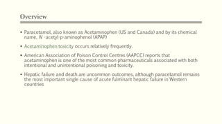 Overview
 Paracetamol, also known as Acetaminophen (US and Canada) and by its chemical
name, N -acetyl-p-aminophenol (APAP)
 Acetaminophen toxicity occurs relatively frequently.
 American Association of Poison Control Centres (AAPCC) reports that
acetaminophen is one of the most common pharmaceuticals associated with both
intentional and unintentional poisoning and toxicity.
 Hepatic failure and death are uncommon outcomes, although paracetamol remains
the most important single cause of acute fulminant hepatic failure in Western
countries
 