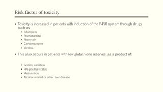 Risk factor of toxicity
 Toxicity is increased in patients with induction of the P450 system through drugs
such as
 Rifampicin
 Phenobarbital
 Phenytoin
 Carbamazepine
 alcohol.
 This also occurs in patients with low glutathione reserves, as a product of:
 Genetic variation.
 HIV-positive status.
 Malnutrition.
 Alcohol-related or other liver disease.
 