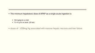  The minimum hepatotoxic dose of APAP as a single acute ingestion is
 150 mg/kg for a child
 7.5-10 g for an adult. (20 tab)
 doses of >250mg/kg associated with massive hepatic necrosis and liver failure
 