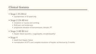 Clinical features
 Stage 1 (0-24hrs)
 asymptomatic or GI upset only
 Stage 2 (24-48 hrs)
 resolution or nausea and vomiting
 RUQ pain and tenderness
 progressive elevation of transaminases, bilirubin, PT
 Stage 3 (48-96 hrs)
 hepatic failure (jaundice, coagulopathy, encephalopathy)
 Stage 4
 death from hepatic failure
 normalisation of LFT’s and complete resolution of hepatic architecture by 3 months
 