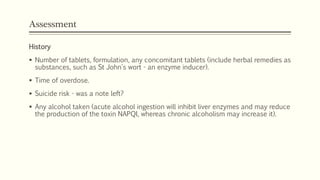 Assessment
History
 Number of tablets, formulation, any concomitant tablets (include herbal remedies as
substances, such as St John's wort - an enzyme inducer).
 Time of overdose.
 Suicide risk - was a note left?
 Any alcohol taken (acute alcohol ingestion will inhibit liver enzymes and may reduce
the production of the toxin NAPQI, whereas chronic alcoholism may increase it).
 