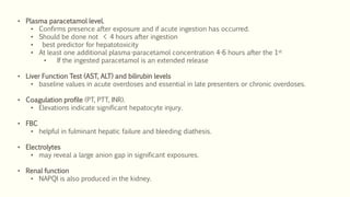 • Plasma paracetamol level.
• Confirms presence after exposure and if acute ingestion has occurred.
• Should be done not < 4 hours after ingestion
• best predictor for hepatotoxicity
• At least one additional plasma-paracetamol concentration 4-6 hours after the 1st
• If the ingested paracetamol is an extended release
• Liver Function Test (AST, ALT) and bilirubin levels
• baseline values in acute overdoses and essential in late presenters or chronic overdoses.
• Coagulation profile (PT, PTT, INR).
• Elevations indicate significant hepatocyte injury.
• FBC
• helpful in fulminant hepatic failure and bleeding diathesis.
• Electrolytes
• may reveal a large anion gap in significant exposures.
• Renal function
• NAPQI is also produced in the kidney.
 