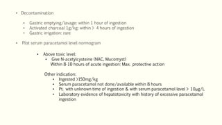 • Decontamination
• Gastric emptying/lavage: within 1 hour of ingestion
• Activated charcoal 1g/kg: within > 4 hours of ingestion
• Gastric irrigation: rare
• Plot serum paracetamol level normogram
• Above toxic level:
• Give N-acetylcysteine (NAC, Mucomyst)
Within 8-10 hours of acute ingestion: Max. protective action
Other indication:
• Ingested >150mg/kg
• Serum paracetamol not done/available within 8 hours
• Pt. with unknown time of ingestion & with serum paracetamol level > 10μg/L
• Laboratory evidence of hepatotoxicity with history of excessive paracetamol
ingestion
 