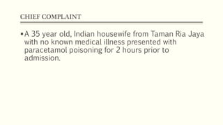 CHIEF COMPLAINT
A 35 year old, Indian housewife from Taman Ria Jaya
with no known medical illness presented with
paracetamol poisoning for 2 hours prior to
admission.
 