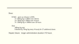 Dose:
IV NAC: given as infusion in D5%
1st: 150mg/kg in 200ml over 15mins
2nd: 50mg/kg in 500ml over 4 hours
3rd: 100mg/kg in 1000ml over 16 hours
Oral:
140mg/kg stat
Followed by 70mg/kg every 4 hourly for 17 additional doses
Hepatic failure: longer administration duration >72 hours
 