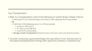 Liver Transplantation
 Refer to a transplantation center if the following are evident (Kings’ College Criteria):
 Arterial pH <7.3 or arterial lactate >3.0 mmol/L after adequate fluid resuscitation
OR
 If all three of the following occur in a 24-hour period:
 Creatinine >300 μmol/L.
 PT >100 seconds (INR >6.5).
 Grade III/IV encephalopathy.
 Strongly consider transplantation if: Arterial lactate >3.5 mmol/L after early fluid resuscitation.
 Consider contacting a gastroenterologist who specializes in liver diseases prior to
the patient developing these findings after significant overdose or hepatotoxicity.
 