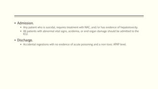  Admission.
 Any patient who is suicidal, requires treatment with NAC, and/or has evidence of hepatotoxicity.
 All patients with abnormal vital signs, acidemia, or end-organ damage should be admitted to the
ICU.
 Discharge.
 Accidental ingestions with no evidence of acute poisoning and a non-toxic APAP level.
 
