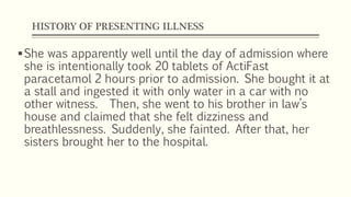 HISTORY OF PRESENTING ILLNESS
She was apparently well until the day of admission where
she is intentionally took 20 tablets of ActiFast
paracetamol 2 hours prior to admission. She bought it at
a stall and ingested it with only water in a car with no
other witness. Then, she went to his brother in law’s
house and claimed that she felt dizziness and
breathlessness. Suddenly, she fainted. After that, her
sisters brought her to the hospital.
 