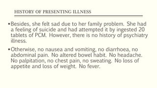 HISTORY OF PRESENTING ILLNESS
Besides, she felt sad due to her family problem. She had
a feeling of suicide and had attempted it by ingested 20
tablets of PCM. However, there is no history of psychiatry
illness.
Otherwise, no nausea and vomiting, no diarrhoea, no
abdominal pain. No altered bowel habit. No headache.
No palpitation, no chest pain, no sweating. No loss of
appetite and loss of weight. No fever.
 