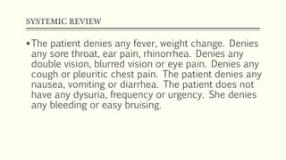 SYSTEMIC REVIEW
The patient denies any fever, weight change. Denies
any sore throat, ear pain, rhinorrhea. Denies any
double vision, blurred vision or eye pain. Denies any
cough or pleuritic chest pain. The patient denies any
nausea, vomiting or diarrhea. The patient does not
have any dysuria, frequency or urgency. She denies
any bleeding or easy bruising.
 