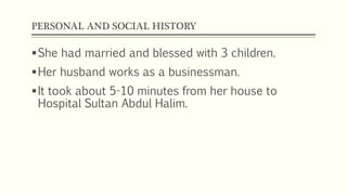 PERSONAL AND SOCIAL HISTORY
She had married and blessed with 3 children.
Her husband works as a businessman.
It took about 5-10 minutes from her house to
Hospital Sultan Abdul Halim.
 