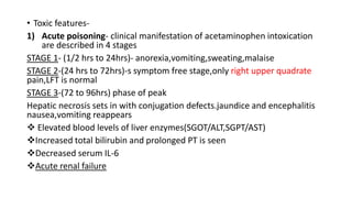 • Toxic features-
1) Acute poisoning- clinical manifestation of acetaminophen intoxication
are described in 4 stages
STAGE 1- (1/2 hrs to 24hrs)- anorexia,vomiting,sweating,malaise
STAGE 2-(24 hrs to 72hrs)-s symptom free stage,only right upper quadrate
pain,LFT is normal
STAGE 3-(72 to 96hrs) phase of peak
Hepatic necrosis sets in with conjugation defects.jaundice and encephalitis
nausea,vomiting reappears
 Elevated blood levels of liver enzymes(SGOT/ALT,SGPT/AST)
Increased total bilirubin and prolonged PT is seen
Decreased serum IL-6
Acute renal failure
 