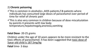 2) Chronic poisoning
This is common in alcoholics ,AIDS patients,T.B patients where
individuals has consumed large doses of paracetamol over period of
time for relief of chronic pain
This is also very common in children because of dose miscalculation
by parents it presents with low body
temperature,hepatomegaly,anorexia,vomiting
Fatal Dose- 20-25 grams
Children under the age of 10 years appears to be more resistant to the
toxic effects of paracetamol. It has been suggested that toxic dose of
5year old child is 187.5mg/kg
Fatal time- 3 days
 