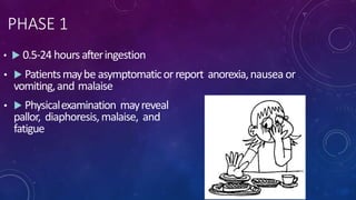 PHASE 1
•  0.5-24 hours afteringestion
•  Patientsmaybe asymptomaticorreport anorexia,nausea or
vomiting,and malaise
•  Physicalexamination mayreveal
pallor, diaphoresis,malaise, and
fatigue
 