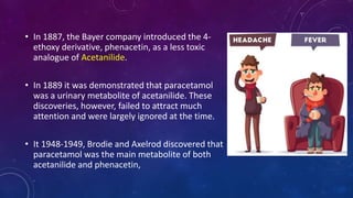 • In 1887, the Bayer company introduced the 4-
ethoxy derivative, phenacetin, as a less toxic
analogue of Acetanilide.
• In 1889 it was demonstrated that paracetamol
was a urinary metabolite of acetanilide. These
discoveries, however, failed to attract much
attention and were largely ignored at the time.
• It 1948-1949, Brodie and Axelrod discovered that
paracetamol was the main metabolite of both
acetanilide and phenacetin,
 