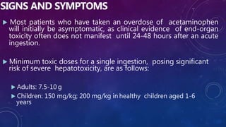 SIGNS AND SYMPTOMS
 Most patients who have taken an overdose of acetaminophen
will initially be asymptomatic, as clinical evidence of end-organ
toxicity often does not manifest until 24-48 hours after an acute
ingestion.
 Minimum toxic doses for a single ingestion, posing significant
risk of severe hepatotoxicity, are as follows:
 Adults: 7.5-10 g
 Children: 150 mg/kg; 200 mg/kg in healthy children aged 1-6
years
 