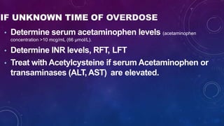 IF UNKNOWN TIME OF OVERDOSE
• Determine serum acetaminophen levels (acetaminophen
concentration >10 mcg/mL (66 μmol/L).
• Determine INR levels, RFT, LFT
• Treat with Acetylcysteine if serum Acetaminophen or
transaminases (ALT, AST) are elevated.
 