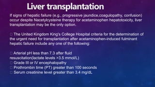 Liver transplantation
If signs of hepatic failure (e.g., progressive jaundice,coagulopathy, confusion)
occur despite Nacetylcysteine therapy for acetaminophen hepatotoxicity, liver
transplantation may be the only option.
The United Kingdom King's College Hospital criteria for the determination of
the urgent need for transplantation after acetaminophen-induced fulminant
hepatic failure include any one of the following:
Arterial pH less than 7.3 after fluid
resuscitation(lactate levels >3.5 mmol/L)
Grade III or IV encephalopathy
Prothrombin time (PT) greater than 100 seconds
Serum creatinine level greater than 3.4 mg/dL
 