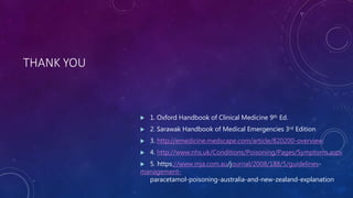 THANK YOU
 1. Oxford Handbook of Clinical Medicine 9th Ed.
 2. Sarawak Handbook of Medical Emergencies 3rd Edition
 3. http://emedicine.medscape.com/article/820200-overview
 4. http://www.nhs.uk/Conditions/Poisoning/Pages/Symptoms.aspx
 5. https://www.mja.com.au/journal/2008/188/5/guidelines-
management-
paracetamol-poisoning-australia-and-new-zealand-explanation
 