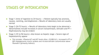 STAGES OF INTOXICATION
 Stage 1 (time of ingestion to 24 hours) : • Patient typically has anorexia,
nausea, vomiting, and diaphoresis • Results of laboratory tests are usually
normal
 Stage 2 (24-72 hours): • Results of laboratory tests begin to be abnormal •
Abnormalities include increases in serum transaminases, bilirubin and PT •
Nephrotoxicity may be evident
 Stage 3 (72 to 96 hours):• Also known as hepatic stage • Severe signs of
hepatotoxicity appear
 This includes: Plasma ALT and AST levels often >10,000 IU/L, increased in PT or
INR Hypoglycemia Lactic acidosis and A total bilirubin concentration above
70umole/l (primarily indirect)
 