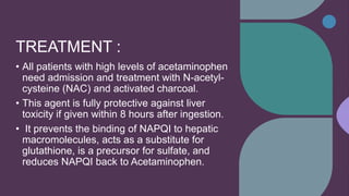 TREATMENT :
• All patients with high levels of acetaminophen
need admission and treatment with N-acetyl-
cysteine (NAC) and activated charcoal.
• This agent is fully protective against liver
toxicity if given within 8 hours after ingestion.
• It prevents the binding of NAPQI to hepatic
macromolecules, acts as a substitute for
glutathione, is a precursor for sulfate, and
reduces NAPQI back to Acetaminophen.
 